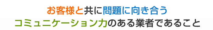 お客様と共に問題に向き合うコミュニケーション力のある業者であること